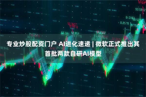 专业炒股配资门户 AI进化速递 | 微软正式推出其首批两款自研AI模型