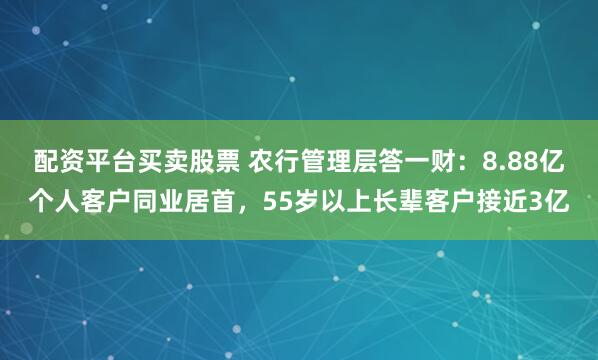 配资平台买卖股票 农行管理层答一财：8.88亿个人客户同业居首，55岁以上长辈客户接近3亿