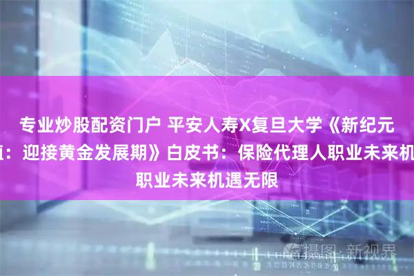 专业炒股配资门户 平安人寿X复旦大学《新纪元·新价值：迎接黄金发展期》白皮书：保险代理人职业未来机遇无限