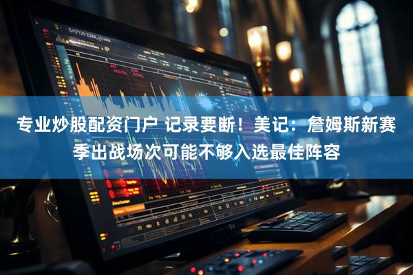 专业炒股配资门户 记录要断！美记：詹姆斯新赛季出战场次可能不够入选最佳阵容