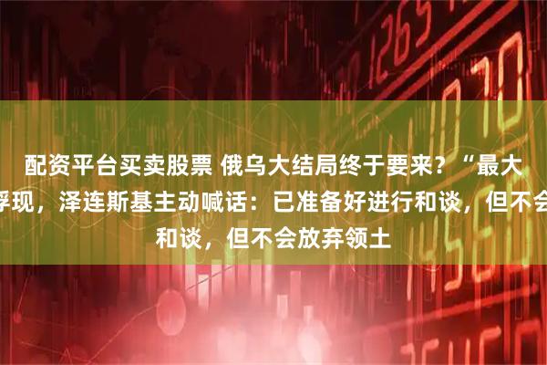 配资平台买卖股票 俄乌大结局终于要来？“最大罪人”已浮现，泽连斯基主动喊话：已准备好进行和谈，但不会放弃领土