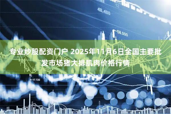 专业炒股配资门户 2025年11月6日全国主要批发市场猪大排肌肉价格行情