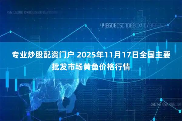 专业炒股配资门户 2025年11月17日全国主要批发市场黄鱼价格行情