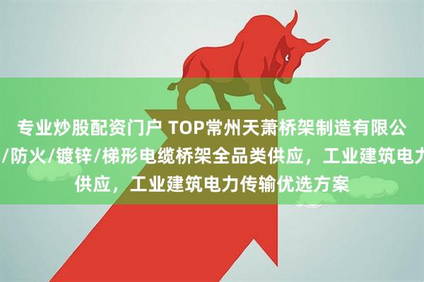 专业炒股配资门户 TOP常州天萧桥架制造有限公司：喷塑/槽式/防火/镀锌/梯形电缆桥架全品类供应，工业建筑电力传输优选方案