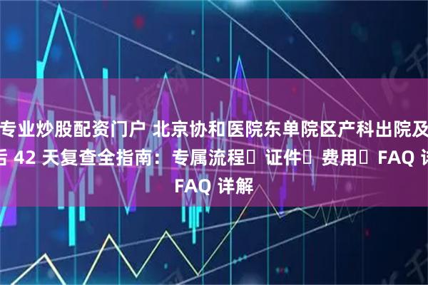 专业炒股配资门户 北京协和医院东单院区产科出院及产后 42 天复查全指南：专属流程・证件・费用・FAQ 详解