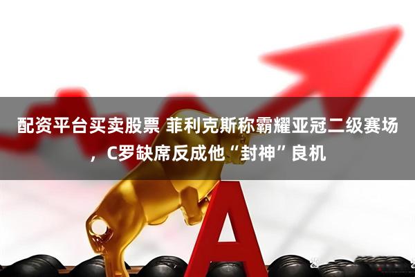 配资平台买卖股票 菲利克斯称霸耀亚冠二级赛场，C罗缺席反成他“封神”良机