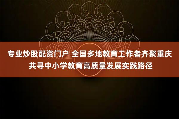 专业炒股配资门户 全国多地教育工作者齐聚重庆 共寻中小学教育高质量发展实践路径
