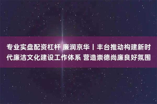 专业实盘配资杠杆 廉润京华丨丰台推动构建新时代廉洁文化建设工作体系 营造崇德尚廉良好氛围