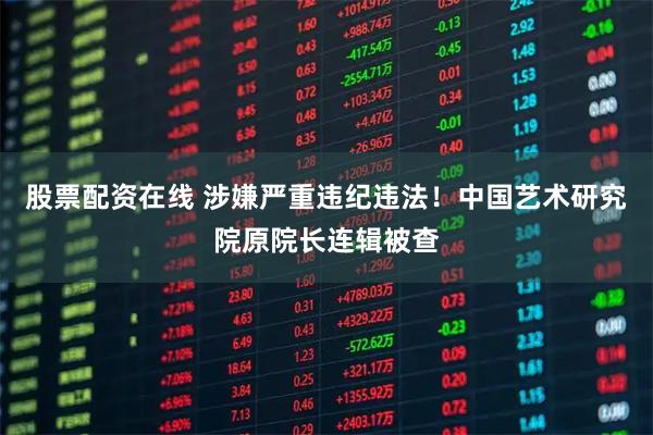 股票配资在线 涉嫌严重违纪违法！中国艺术研究院原院长连辑被查