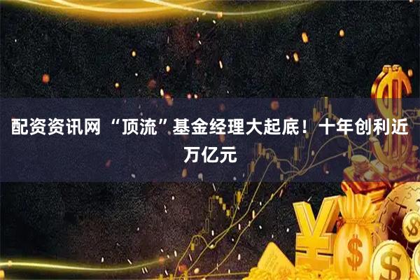配资资讯网 “顶流”基金经理大起底！十年创利近万亿元