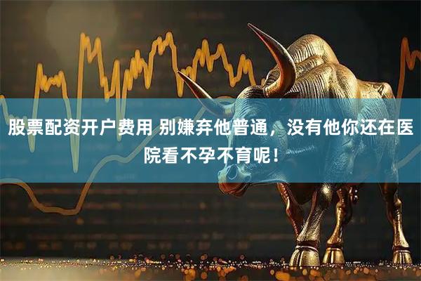 股票配资开户费用 别嫌弃他普通，没有他你还在医院看不孕不育呢！