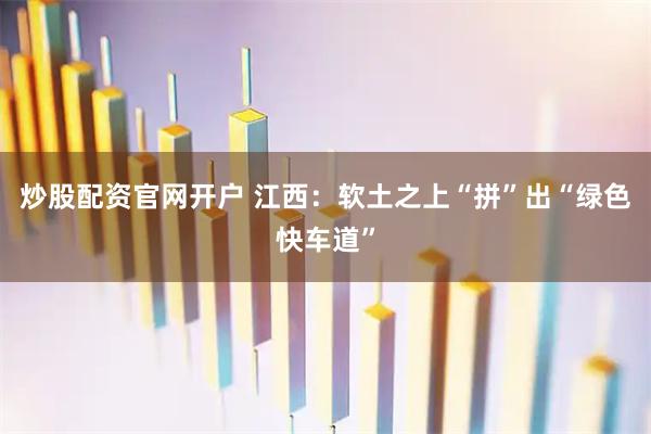 炒股配资官网开户 江西：软土之上“拼”出“绿色快车道”