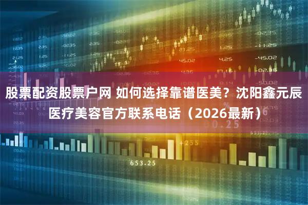 股票配资股票户网 如何选择靠谱医美？沈阳鑫元辰医疗美容官方联系电话（2026最新）