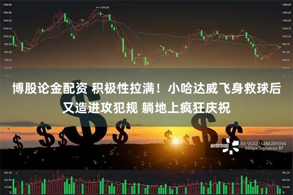 博股论金配资 积极性拉满！小哈达威飞身救球后又造进攻犯规 躺地上疯狂庆祝