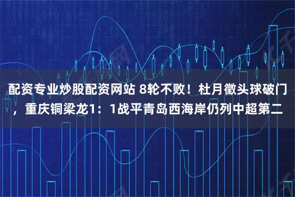 配资专业炒股配资网站 8轮不败！杜月徵头球破门，重庆铜梁龙1：1战平青岛西海岸仍列中超第二