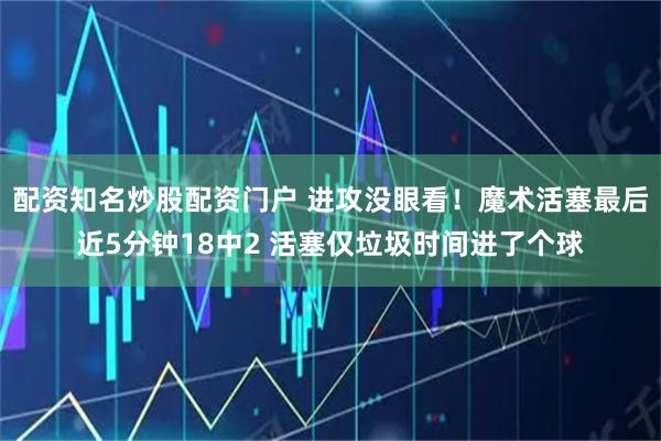 配资知名炒股配资门户 进攻没眼看！魔术活塞最后近5分钟18中2 活塞仅垃圾时间进了个球