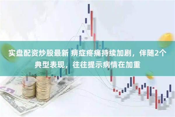 实盘配资炒股最新 痹症疼痛持续加剧，伴随2个典型表现，往往提示病情在加重