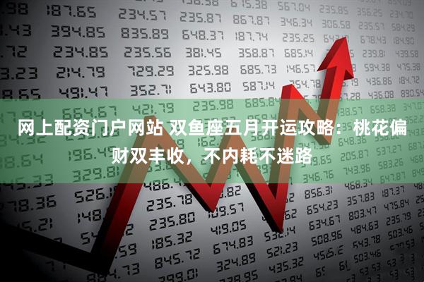 网上配资门户网站 双鱼座五月开运攻略：桃花偏财双丰收，不内耗不迷路