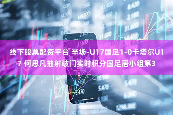 线下股票配资平台 半场-U17国足1-0卡塔尔U17 何思凡抽射破门实时积分国足居小组第3