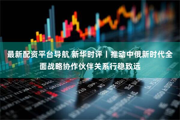 最新配资平台导航 新华时评丨推动中俄新时代全面战略协作伙伴关系行稳致远