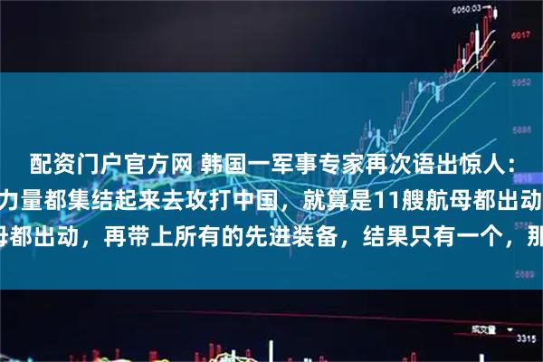 配资门户官方网 韩国一军事专家再次语出惊人：“如果美国把所有军事力量都集结起来去攻打中国，就算是11艘航母都出动，再带上所有的先进装备，结果只有一个，那就是中国胜利！”