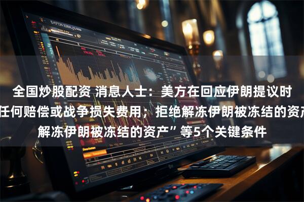 全国炒股配资 消息人士：美方在回应伊朗提议时列出“美国不支付任何赔偿或战争损失费用；拒绝解冻伊朗被冻结的资产”等5个关键条件