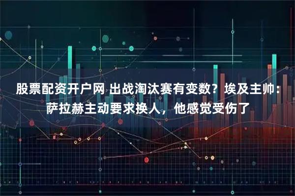 股票配资开户网 出战淘汰赛有变数？埃及主帅：萨拉赫主动要求换人，他感觉受伤了